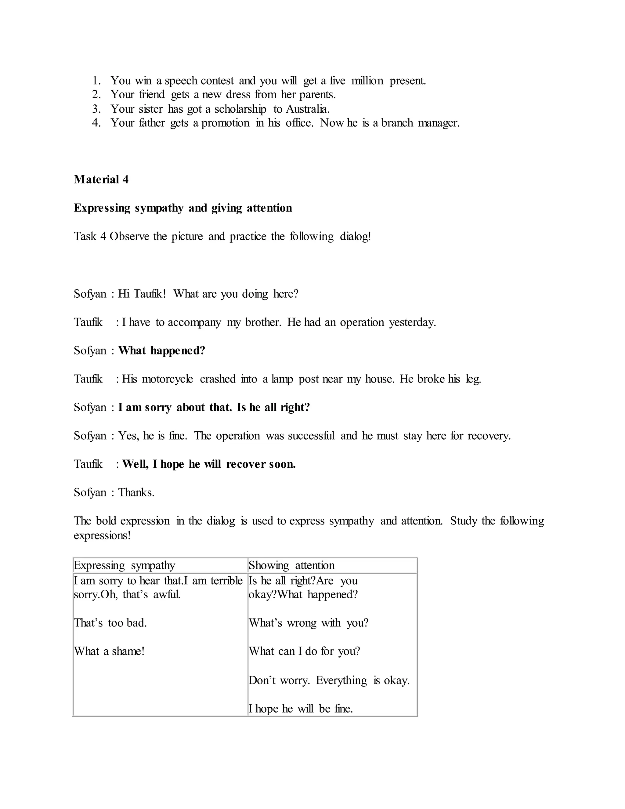 1. You win a speech contest and you will get a five million present.
2. Your friend gets a new dress from her parents.
3. Your sister has got a scholarship to Australia.
4. Your father gets a promotion in his office. Now he is a branch manager.
Material 4
Expressing sympathy and giving attention
Task 4 Observe the picture and practice the following dialog!
Sofyan : Hi Taufik! What are you doing here?
Taufik : I have to accompany my brother. He had an operation yesterday.
Sofyan : What happened?
Taufik : His motorcycle crashed into a lamp post near my house. He broke his leg.
Sofyan : I am sorry about that. Is he all right?
Sofyan : Yes, he is fine. The operation was successful and he must stay here for recovery.
Taufik : Well, I hope he will recover soon.
Sofyan : Thanks.
The bold expression in the dialog is used to express sympathy and attention. Study the following
expressions!
Expressing sympathy Showing attention
I am sorry to hear that.I am terrible
sorry.Oh, that’s awful.
That’s too bad.
What a shame!
Is he all right?Are you
okay?What happened?
What’s wrong with you?
What can I do for you?
Don’t worry. Everything is okay.
I hope he will be fine.
 