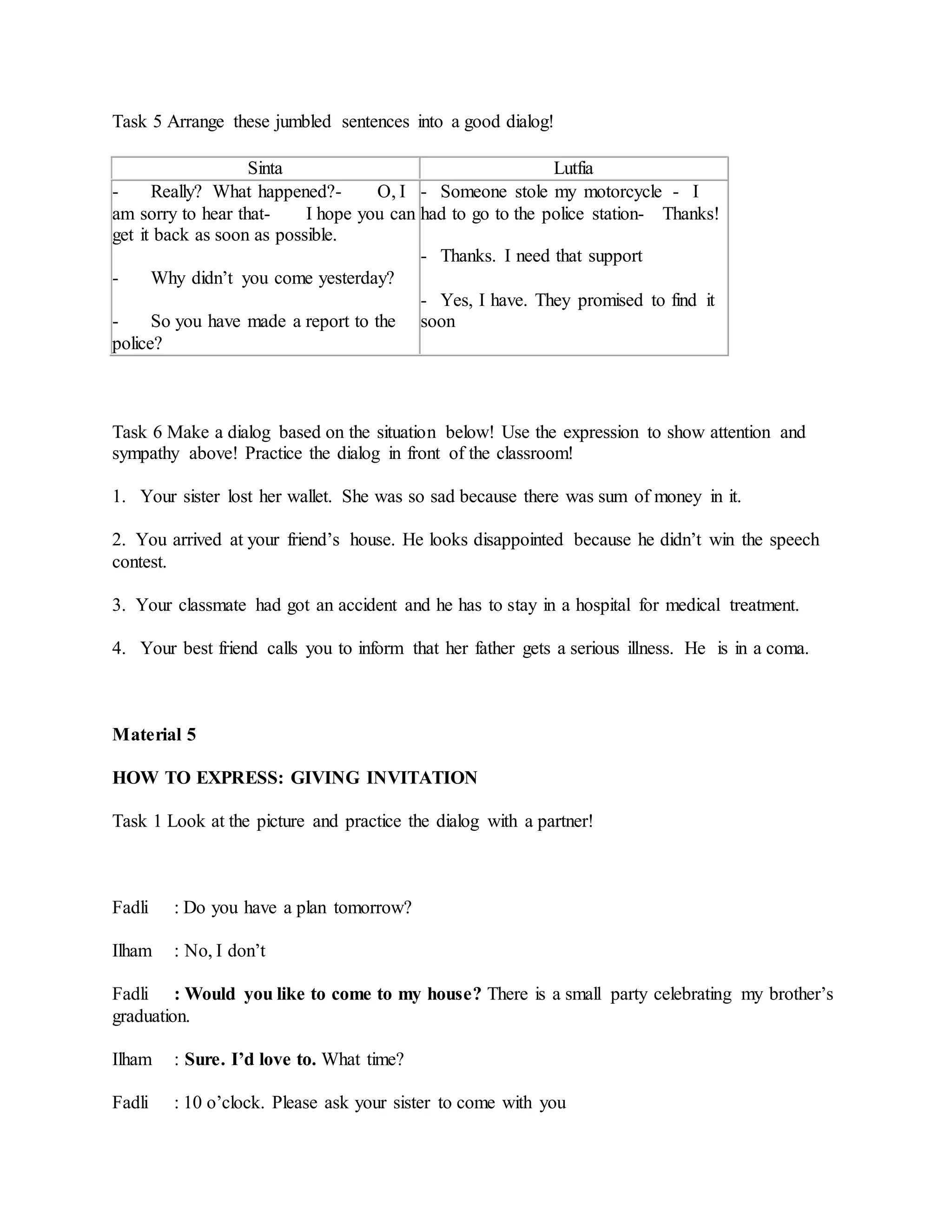 Task 5 Arrange these jumbled sentences into a good dialog!
Sinta Lutfia
- Really? What happened?- O, I
am sorry to hear that- I hope you can
get it back as soon as possible.
- Why didn’t you come yesterday?
- So you have made a report to the
police?
- Someone stole my motorcycle - I
had to go to the police station- Thanks!
- Thanks. I need that support
- Yes, I have. They promised to find it
soon
Task 6 Make a dialog based on the situation below! Use the expression to show attention and
sympathy above! Practice the dialog in front of the classroom!
1. Your sister lost her wallet. She was so sad because there was sum of money in it.
2. You arrived at your friend’s house. He looks disappointed because he didn’t win the speech
contest.
3. Your classmate had got an accident and he has to stay in a hospital for medical treatment.
4. Your best friend calls you to inform that her father gets a serious illness. He is in a coma.
Material 5
HOW TO EXPRESS: GIVING INVITATION
Task 1 Look at the picture and practice the dialog with a partner!
Fadli : Do you have a plan tomorrow?
Ilham : No, I don’t
Fadli : Would you like to come to my house? There is a small party celebrating my brother’s
graduation.
Ilham : Sure. I’d love to. What time?
Fadli : 10 o’clock. Please ask your sister to come with you
 