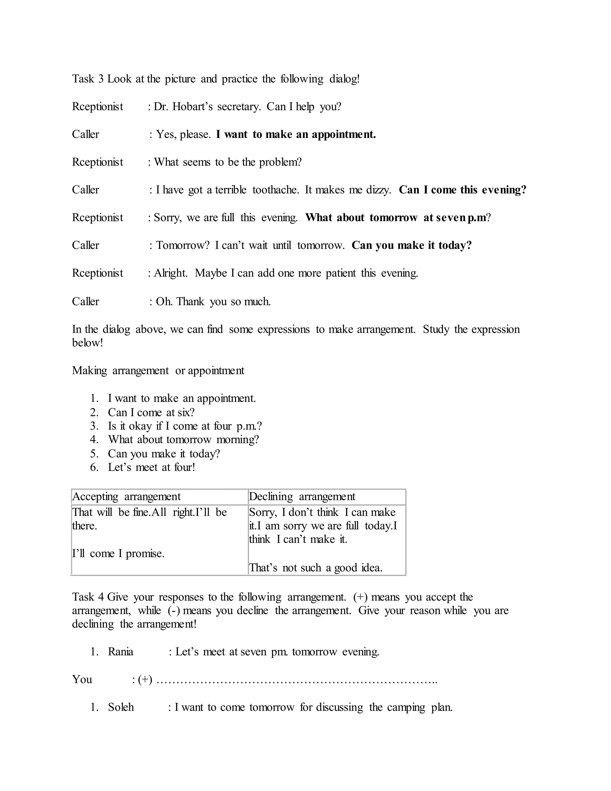 Task 3 Look at the picture and practice the following dialog!
Rceptionist : Dr. Hobart’s secretary. Can I help you?
Caller : Yes, please. I want to make an appointment.
Rceptionist : What seems to be the problem?
Caller : I have got a terrible toothache. It makes me dizzy. Can I come this evening?
Rceptionist : Sorry, we are full this evening. What about tomorrow at sevenp.m?
Caller : Tomorrow? I can’t wait until tomorrow. Can you make it today?
Rceptionist : Alright. Maybe I can add one more patient this evening.
Caller : Oh. Thank you so much.
In the dialog above, we can find some expressions to make arrangement. Study the expression
below!
Making arrangement or appointment
1. I want to make an appointment.
2. Can I come at six?
3. Is it okay if I come at four p.m.?
4. What about tomorrow morning?
5. Can you make it today?
6. Let’s meet at four!
Accepting arrangement Declining arrangement
That will be fine.All right.I’ll be
there.
I’ll come I promise.
Sorry, I don’t think I can make
it.I am sorry we are full today.I
think I can’t make it.
That’s not such a good idea.
Task 4 Give your responses to the following arrangement. (+) means you accept the
arrangement, while (-) means you decline the arrangement. Give your reason while you are
declining the arrangement!
1. Rania : Let’s meet at seven pm. tomorrow evening.
You : (+) ……………………………………………………………..
1. Soleh : I want to come tomorrow for discussing the camping plan.
 