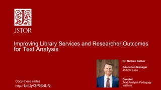 Dr. Nathan Kelber
Education Manager
JSTOR Labs
Director
Text Analysis Pedagogy
Institute
Improving Library Services and Researcher Outcomes
for Text Analysis
Copy these slides
http:// bit.ly/3PI64LN
 