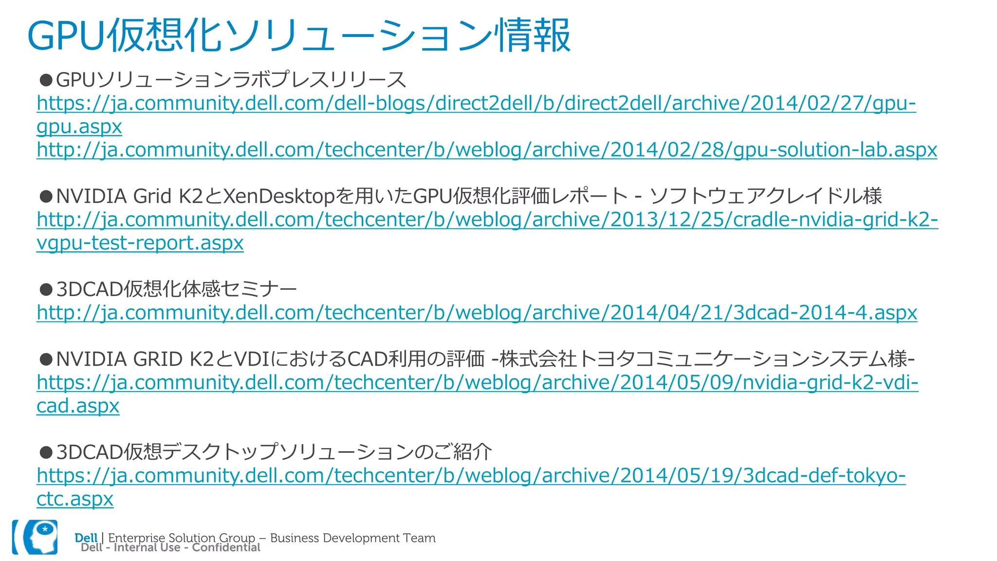 Dell | Enterprise Solution Group – Business Development Team
Dell - Internal Use - Confidential
GPU仮想化ソリューション情報
●GPUソリューションラボプレスリリース
https://ja.community.dell.com/dell-blogs/direct2dell/b/direct2dell/archive/2014/02/27/gpu-
gpu.aspx
http://ja.community.dell.com/techcenter/b/weblog/archive/2014/02/28/gpu-solution-lab.aspx
●NVIDIA Grid K2とXenDesktopを用いたGPU仮想化評価レポート - ソフトウェアクレイドル様
http://ja.community.dell.com/techcenter/b/weblog/archive/2013/12/25/cradle-nvidia-grid-k2-
vgpu-test-report.aspx
●3DCAD仮想化体感セミナー
http://ja.community.dell.com/techcenter/b/weblog/archive/2014/04/21/3dcad-2014-4.aspx
●NVIDIA GRID K2とVDIにおけるCAD利用の評価 -株式会社トヨタコミュニケーションシステム様-
https://ja.community.dell.com/techcenter/b/weblog/archive/2014/05/09/nvidia-grid-k2-vdi-
cad.aspx
●3DCAD仮想デスクトップソリューションのご紹介
https://ja.community.dell.com/techcenter/b/weblog/archive/2014/05/19/3dcad-def-tokyo-
ctc.aspx
 
