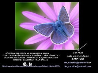 DÜNYADA KARDEŞLİK VE ARKADAŞLIK ADINA  “YURTTA SULH CİHANDA SULH İLKESİYLE “  TÜM DÜNYAYA 3 DİLDE 1.200.000 MAİL  ADRESE GÖNDERİLDİ.. KAÇINCI SIRADASIN İNTERNET BAĞLIYKEN TIKLA BAK…    http://www.turklider.org/TR/EditModule.aspx?tabid=1&mid=8373&ItemID=3317&itemindex=0   Can AKIN ŞAİR VE FOTOĞRAF SANATÇISI [email_address]   [email_address]   