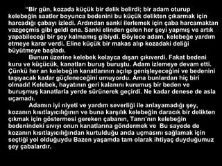 “ Bir g ü n, kozada k üçü k bir delik belirdi; bir adam oturup kelebe ğ in saatler boyunca bedenini bu k üçü k delikten  çı karmak i ç in harcad ığı   ç abay ı  izledi. Ard ı ndan sanki ilerlemek i ç in  ç aba harcamaktan vazge ç mis gibi geldi ona.   Sanki elinden gelen her  ş eyi yapm ış  ve art ı k yapabilece ğ i bir  ş ey kalmam ış  gibiydi. B ö ylece adam, kelebe ğ e yard ı m etmeye karar verdi .   E line k üçü k bir makas al ı p kozadaki deli ğ i b ü y ü tmeye ba ş lad ı .   Bunun  ü zerine kelebek kolayca d ış ar ı   çı k ı verdi.   Fakat bedeni kuru ve k üçü c ü k, kanatlar ı  buru ş  buru ş tu. Adam izlemeye devam etti .   Çü nk ü  her an kelebe ğ in kanatlar ı n ı n a çı l ı p geni ş leyece ğ ini ve bedenini ta şı yacak kadar g üç lenece ğ ini umuyordu. Ama bunlardan hi ç  biri olmad ı ! Kelebek, hayat ını n geri kalan ını  kurumu ş  bir beden ve buru ş mu ş  kanatlarla yerde s ü r ü nerek ge ç irdi.   Ne kadar denese de asla u ç amad ı .  Adam ı n iyi niyeti ve yard ı m severli ğ i ile anlayamad ığı   ş ey, kozan ı n k ı s ı tlay ı c ı l ığı n ı n ve buna kar şı l ı k kelebe ğ in darac ı k bir delikten  çı kmak i ç in g ö stermesi gereken  ç aban ı n, Tanr ı ’n ı n kelebe ğ in bedenindeki s ı v ı y ı  onun kanatlar ı na g ö ndermek ve  B u sayede de kozan ı n k ı s ı tlay ı c ı l ığı ndan kurtuldu ğ u anda u ç mas ı n ı  sa ğ lamak i ç in se ç ti ğ i yol oldu ğ uydu   Bazen ya ş amda tam olarak ihtiya ç  duydu ğ umuz  ş ey  ç abalard ı r. 
