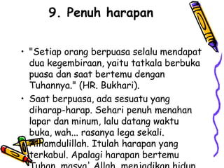 9. Penuh harapan
• "Setiap orang berpuasa selalu mendapat
dua kegembiraan, yaitu tatkala berbuka
puasa dan saat bertemu dengan
Tuhannya." (HR. Bukhari).
• Saat berpuasa, ada sesuatu yang
diharap-harap. Sehari penuh menahan
lapar dan minum, lalu datang waktu
buka, wah... rasanya lega sekali.
Alhamdulillah. Itulah harapan yang
terkabul. Apalagi harapan bertemu
 