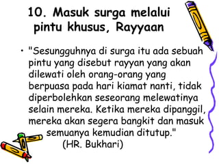 10. Masuk surga melalui
pintu khusus, Rayyaan
• "Sesungguhnya di surga itu ada sebuah
pintu yang disebut rayyan yang akan
dilewati oleh orang-orang yang
berpuasa pada hari kiamat nanti, tidak
diperbolehkan seseorang melewatinya
selain mereka. Ketika mereka dipanggil,
mereka akan segera bangkit dan masuk
semuanya kemudian ditutup."
(HR. Bukhari)
 