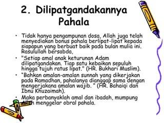 2. Dilipatgandakannya
Pahala
• Tidak hanya pengampunan dosa, Allah juga telah
menyediakan bonus pahala berlipat-lipat kepada
siapapun yang berbuat baik pada bulan mulia ini.
Rasulullah bersabda,
• "Setiap amal anak keturunan Adam
dilipatgandakan. Tiap satu kebaikan sepuluh
hingga tujuh ratus lipat." (HR. Bukhari Muslim).
• “Bahkan amalan-amalan sunnah yang dikerjakan
pada Ramadhan, pahalanya dianggap sama dengan
mengerjakana amalan wajib. ” (HR. Bahaiqi dan
Ibnu Khuzaimah).
• Maka perbanyaklah amal dan ibadah, mumpung
Allah menggelar obral pahala.
 