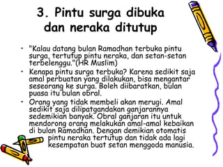 3. Pintu surga dibuka
dan neraka ditutup
• "Kalau datang bulan Ramadhan terbuka pintu
surga, tertutup pintu neraka, dan setan-setan
terbelenggu."(HR Muslim)
• Kenapa pintu surga terbuka? Karena sedikit saja
amal perbuatan yang dilakukan, bisa mengantar
seseorang ke surga. Boleh diibaratkan, bulan
puasa itu bulan obral.
• Orang yang tidak membeli akan merugi. Amal
sedikit saja dilipatgandakan ganjarannya
sedemikian banyak. Obral ganjaran itu untuk
mendorong orang melakukan amal-amal kebaikan
di bulan Ramadhan. Dengan demikian otomatis
pintu neraka tertutup dan tidak ada lagi
kesempatan buat setan menggoda manusia.
 