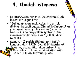 4. Ibadah istimewa
• Keistimewaan puasa ini dikatakan Allah
lewat hadis qudsinya,
• "Setiap amalan anak Adam itu untuk
dirinya, kecuali puasa. Itu milik-Ku dan Aku
yang membalasnya karena ia (orang yang
berpuasa) meninggalkan syahwat dan
makanannya karena Aku." (HR Bukhari
Muslim)
• Menurut Quraish Shihab, ahli tafsir
kondang dari IAIN Syarif Hidayatullah
Jakarta, puasa dikatakan untuk Allah
dalam arti untuk meneladani sifat-sifat
Allah. Itulah subtansi puasa.
 