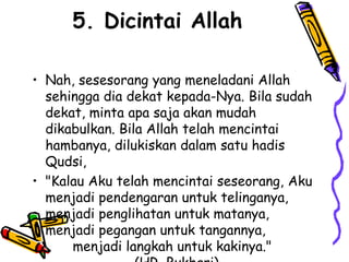 5. Dicintai Allah
• Nah, sesesorang yang meneladani Allah
sehingga dia dekat kepada-Nya. Bila sudah
dekat, minta apa saja akan mudah
dikabulkan. Bila Allah telah mencintai
hambanya, dilukiskan dalam satu hadis
Qudsi,
• "Kalau Aku telah mencintai seseorang, Aku
menjadi pendengaran untuk telinganya,
menjadi penglihatan untuk matanya,
menjadi pegangan untuk tangannya,
menjadi langkah untuk kakinya."
 