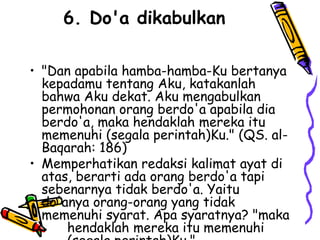 6. Do'a dikabulkan
• "Dan apabila hamba-hamba-Ku bertanya
kepadamu tentang Aku, katakanlah
bahwa Aku dekat. Aku mengabulkan
permohonan orang berdo'a apabila dia
berdo'a, maka hendaklah mereka itu
memenuhi (segala perintah)Ku." (QS. al-
Baqarah: 186)
• Memperhatikan redaksi kalimat ayat di
atas, berarti ada orang berdo'a tapi
sebenarnya tidak berdo'a. Yaitu
do'anya orang-orang yang tidak
memenuhi syarat. Apa syaratnya? "maka
hendaklah mereka itu memenuhi
 
