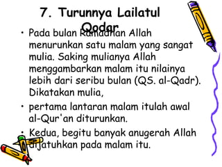 7. Turunnya Lailatul
Qodar
• Pada bulan Ramadhan Allah
menurunkan satu malam yang sangat
mulia. Saking mulianya Allah
menggambarkan malam itu nilainya
lebih dari seribu bulan (QS. al-Qadr).
Dikatakan mulia,
• pertama lantaran malam itulah awal
al-Qur'an diturunkan.
• Kedua, begitu banyak anugerah Allah
dijatuhkan pada malam itu.
 