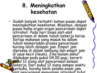 8. Meningkatkan
kesehatan
• Sudah banyak terbukti bahwa puasa dapat
meningkatkan kesehatan. Misalnya, dengan
puasa maka organ-organ pencernaan dapat
istirahat. Pada hari biasa alat-alat
pencernaan di dalam tubuh bekerja keras.
Setiap makanan yang masuk ke dalam
tubuh memerlukan proses pencernaan
kurang lebih delapan jam. Empat jam
diproses di dalam lambung dan empat jam
di usus kecil (ileum). Jika malam sahur
dilakukan pada pukul 04.00 pagi, berarti
pukul 12 siang alat pencernaan selesai
bekerja. Dari pukul 12 siang sampai waktu
berbuka, kurang lebih selama enam jam,
 