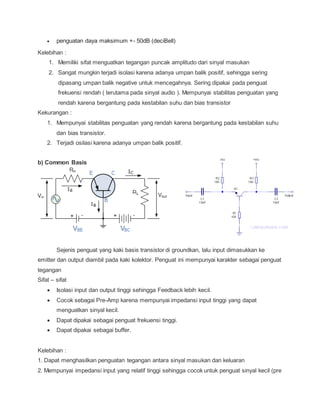  penguatan daya maksimum +- 50dB (deciBell)
Kelebihan :
1. Memiliki sifat menguatkan tegangan puncak amplitudo dari sinyal masukan
2. Sangat mungkin terjadi isolasi karena adanya umpan balik positif, sehingga sering
dipasang umpan balik negative untuk mencegahnya. Sering dipakai pada penguat
frekuensi rendah ( terutama pada sinyal audio ). Mempunyai stabilitas penguatan yang
rendah karena bergantung pada kestabilan suhu dan bias transistor
Kekurangan :
1. Mempunyai stabilitas penguatan yang rendah karena bergantung pada kestabilan suhu
dan bias transistor.
2. Terjadi osilasi karena adanya umpan balik positif.
b) Common Basis
Sejenis penguat yang kaki basis transistor di groundkan, lalu input dimasukkan ke
emitter dan output diambil pada kaki kolektor. Penguat ini mempunyai karakter sebagai penguat
tegangan
Sifat – sifat
 Isolasi input dan output tinggi sehingga Feedback lebih kecil.
 Cocok sebagai Pre-Amp karena mempunyai impedansi input tinggi yang dapat
menguatkan sinyal kecil.
 Dapat dipakai sebagai penguat frekuensi tinggi.
 Dapat dipakai sebagai buffer.
Kelebihan :
1. Dapat menghasilkan penguatan tegangan antara sinyal masukan dan keluaran
2. Mempunyai impedansi input yang relatif tinggi sehingga cocok untuk penguat sinyal kecil (pre
 