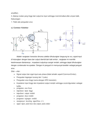 amplifier).
3. Adanya isolasi yang tinggi dari output ke input sehingga meminimalkan efek umpan balik.
Kekurangan :
1. Tidak ada penguatan arus
c). Common Kolektor
Adalah rangkaian transistor dimana colektor dihubungkan langsung ke vcc, signal input
di hubungkan dengan base dan output diambil dari kaki emitor , rangkaian ini memiliki
keistimewaan diantaranya : impedansi outputnya sangat rendah, sehingga dapat dihubungkan
dengan condensator ke speaker. Dengan ini penguat ini mempunyai karakter sebagai penguat
arus.
Sifat – sifat :
 Signal output dan sigal input satu phasa (tidak terbalik seperti Common Emitor).
 Penguatan tegangan kurang dari 1 (satu).
 Penguatan arus tinggi (sama dengan HFE transistor).
 Impedansi input tinggi dan impedansi output rendah sehingga cocok digunakan sebagai
buffer.
 penguatan arus besar
 impedansi input tinggi
 impedansi output rendah
 penguatan daya rendah
 penguatan tegangan rendah
 mempunyai inverting signal/fasa (+)
 signal input pada base dan output pada emitor
 