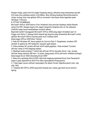 Dengan fungsi jump-lists kita dapat langsung menuju dokumen yang sebelumnya pernah
kita buka atau jalankan melalui StartMenu. Bisa dibilang layaknya RecentDocuments
tetapi terbagi atas tiap aplikasi Office tersendiri dan hanya Anda dapatkan pada
Windows 7 (Seven).
8. FITUR THUMBNAIL.
Microsoft Office 2010 meniru fitur thumbnail atau preview layaknya Adobe Reader
untuk file PDF. Dengan begitu kita dapat mengintip tampilan atau isi file dokumen
(.DOCX) tanpa harus membukanya terlebih dahulu.
Begitulah sedikit keunggulan Microsoft Office 2010 yang dapat dirasakan saat ini
hingga versi Beta 2. Semoga lebih banyak lagi kejutan yang ditawarkan Microsoft untuk
aplikasi Microsoft Office mereka pada versi finalnya nanti.
Kekurangan Office 2010 (Non Tehnis)
1. Pada OS Windows XP, harus update ke Service Pack 3. Pengalaman, windows SP2
setelah di update ke SP3 komputer menjadi agak lamban.
2. Pada windows XP, proses aktivasi lebih bayak gagalnya.. Pada windows 7 proses
aktivasi cukup 1x klik langsung sukses.
3. Meskipun pada windows 7 install dan aktivasi office berjalan lancar, tapi proses
aktifasi hanya sebatas 180 hari / 6 bulan. (yang punya office aktivator silahkan berbagi)
Kekurangan Excel 2010 dibanding Excel 2007
1. Kalau kita membuka Word 2010 tidak bisa langsung membuka Excel atau Powerpoint
seperti pada OpenOffice (Pilih File-New-Spreadsheet/Powerpoint)..
2. Tidak dapat secara default menyimpan file dalam format OpenDocument (odt, ods,
odp, dsb).
3. Tampilan MS Office 2010 yang lebih banyak eye-candy juga lebih boros baterai
laptop.

 