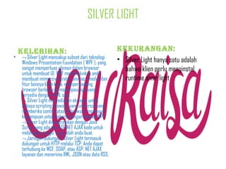 SILVER LIGHT

•

Kelebihan:

¬ Silver Light mencakup subset dari teknologi
Windows Presentation Fuundation ( WPF ), yang
sangat memperluas elemen dalam browser
untuk membuat UI. WPF memungkinkan anda
membuat immersive gratis, animasi, media, dan
fitur lainnya klien kaya, memperpanjang
browser berbasis UI melampaui apa yang
tersedia dengan HTML saja.
¬ Silver Light menyediakan ekstensi untuk
bahasa scripting browser yang universal yang
memberika control atas UI browser, termasuk
kemampuan untuk bekerja dengan elemen WPF.
¬ Silver Light diintegrasikan dengan Java
Script yang ada dan ASP.NET AJAX kode untuk
melengkapi fungsi yang telah anda buat.
¬ Jaringan dukungan. Silver Light termasuk
dukungan untuk HTTP melalui TCP. Anda dapat
terhubung ke WCF, SOAP, atau ASP. NET AJAX
layanan dan menerima XML, JSON atau data RSS.

KeKurangan:
• Silver Light hanya satu adalah
bahwa klien perlu menginstal
runtime siver light

 
