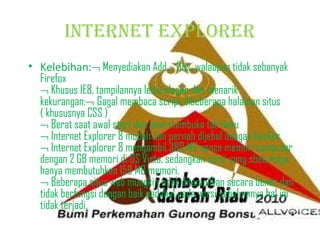 inTerneT eXPlOrer
• Kelebihan:¬ Menyediakan Add – Ons, walaupun tidak sebanyak
Firefox
¬ Khusus IE8, tampilannya lebih elegan dan menarik
kekurangan:¬ Gagal membaca script dibeberapa halaman situs
( khususnya CSS )
¬ Berat saat awal start dan saat membuka tab baru
¬ Internet Explorer 8 mudah dan pernah dijebol dengan hacker
¬ Internet Explorer 8 mengambil 380 MB space memori computer
dengan 2 GB memori di OS Vista, sedangkan versi yang sbelumnya
hanya membutuhkan 159 MB memori.
¬ Beberapa situs web mungkin tidak ditampilkan secara benar dan
tidak berfungsi dengan baik padahal pada versi sebelumnya hal ini
tidak terjadi.

 