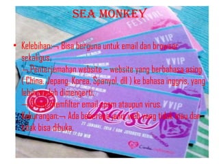SEA MONKEY
• Kelebihan:¬ Bisa berguna untuk email dan browser
sekaligus.
¬ Penterjemahan website – website yang berbahasa asing
( China, Jepang, Korea, Spanyol, dll ) ke bahasa inggris, yang
lebih mudah dimengerti.
¬ Dapat memfilter email spam ataupun virus.
Kekurangan:¬ Ada beberapa jenis web yang tidak mau dan
tidak bisa dibuka.

 