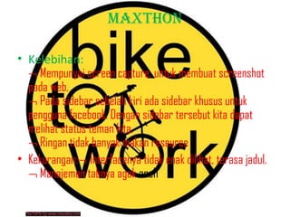 MAXTHON
• Kelebihan:
¬ Mempunyai screen capture, untuk membuat screenshot
pada web.
¬ Pada sidebar sebelah kiri ada sidebar khusus untuk
pengguna facebook. Dengan sidebar tersebut kita dapat
melihat status teman kita.
¬ Ringan tidak banyak makan reseurce
• Kekurangan:¬ Interfacenya tidak enak dilihat, terasa jadul.
¬ Manajemen tabnya agak aneh

 