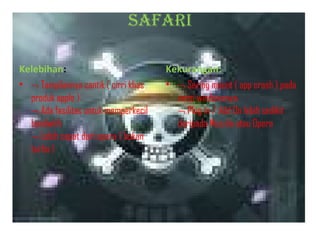 SAFARI
Kelebihan:
• ¬ Tampilannya cantik ( cirri khas
produk apple )
¬ Ada fasilitas untuk memperkecil
bandwith
¬ Lebih cepat dari opera ( bukan
turbo )

Kekurangan:
• ¬ Sering macet ( app crash ) pada
versi windowsnya
¬ Plug in / Add On lebih sedikit
daripada Mozzila atau Opera

 
