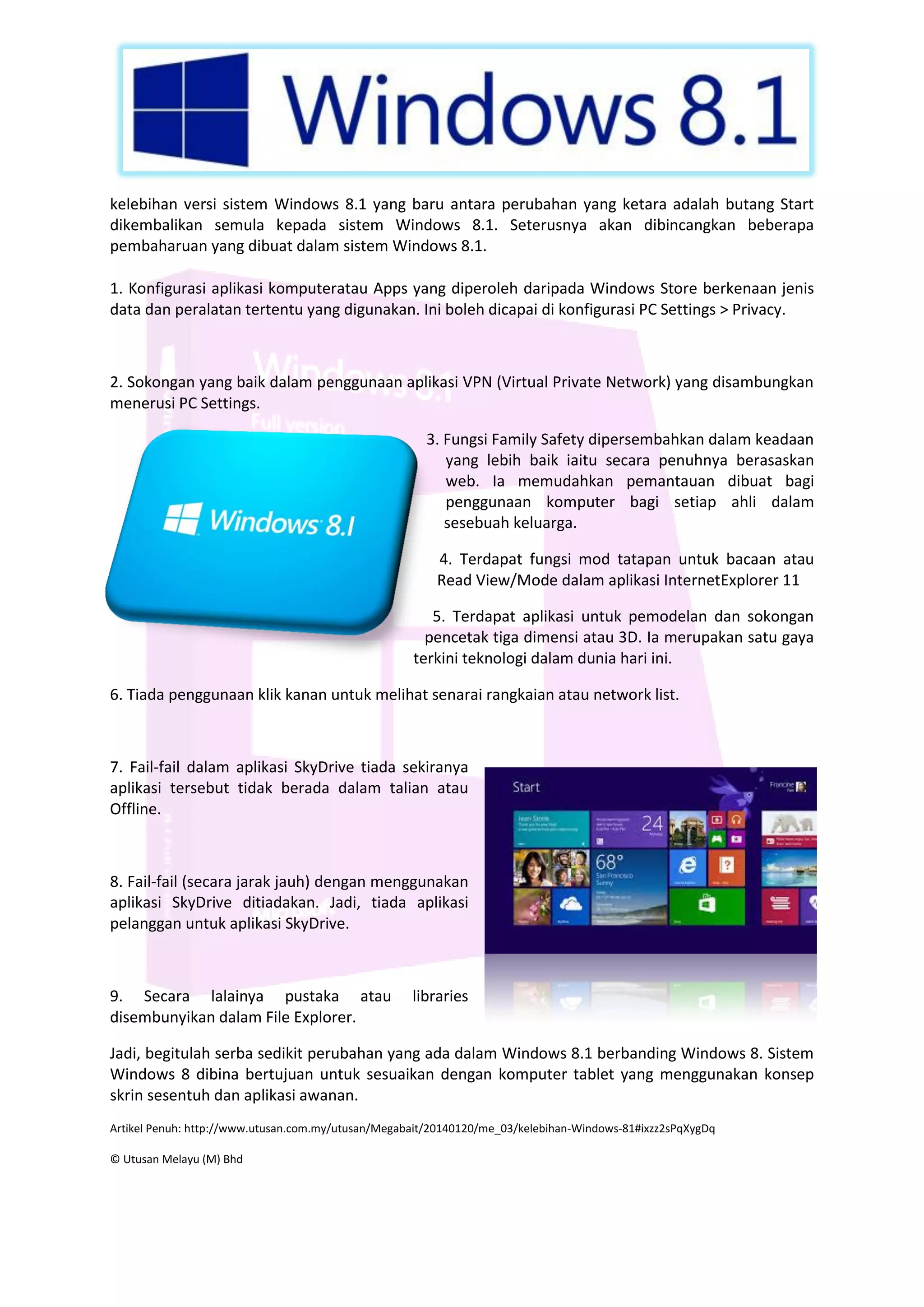 kelebihan versi sistem Windows 8.1 yang baru antara perubahan yang ketara adalah butang Start
dikembalikan semula kepada sistem Windows 8.1. Seterusnya akan dibincangkan beberapa
pembaharuan yang dibuat dalam sistem Windows 8.1.
1. Konfigurasi aplikasi komputeratau Apps yang diperoleh daripada Windows Store berkenaan jenis
data dan peralatan tertentu yang digunakan. Ini boleh dicapai di konfigurasi PC Settings > Privacy.

2. Sokongan yang baik dalam penggunaan aplikasi VPN (Virtual Private Network) yang disambungkan
menerusi PC Settings.
3. Fungsi Family Safety dipersembahkan dalam keadaan
yang lebih baik iaitu secara penuhnya berasaskan
web. Ia memudahkan pemantauan dibuat bagi
penggunaan komputer bagi setiap ahli dalam
sesebuah keluarga.
4. Terdapat fungsi mod tatapan untuk bacaan atau
Read View/Mode dalam aplikasi InternetExplorer 11
5. Terdapat aplikasi untuk pemodelan dan sokongan
pencetak tiga dimensi atau 3D. Ia merupakan satu gaya
terkini teknologi dalam dunia hari ini.
6. Tiada penggunaan klik kanan untuk melihat senarai rangkaian atau network list.

7. Fail-fail dalam aplikasi SkyDrive tiada sekiranya
aplikasi tersebut tidak berada dalam talian atau
Offline.

8. Fail-fail (secara jarak jauh) dengan menggunakan
aplikasi SkyDrive ditiadakan. Jadi, tiada aplikasi
pelanggan untuk aplikasi SkyDrive.

9. Secara lalainya pustaka atau
disembunyikan dalam File Explorer.

libraries

Jadi, begitulah serba sedikit perubahan yang ada dalam Windows 8.1 berbanding Windows 8. Sistem
Windows 8 dibina bertujuan untuk sesuaikan dengan komputer tablet yang menggunakan konsep
skrin sesentuh dan aplikasi awanan.
Artikel Penuh: http://www.utusan.com.my/utusan/Megabait/20140120/me_03/kelebihan-Windows-81#ixzz2sPqXygDq
© Utusan Melayu (M) Bhd

 