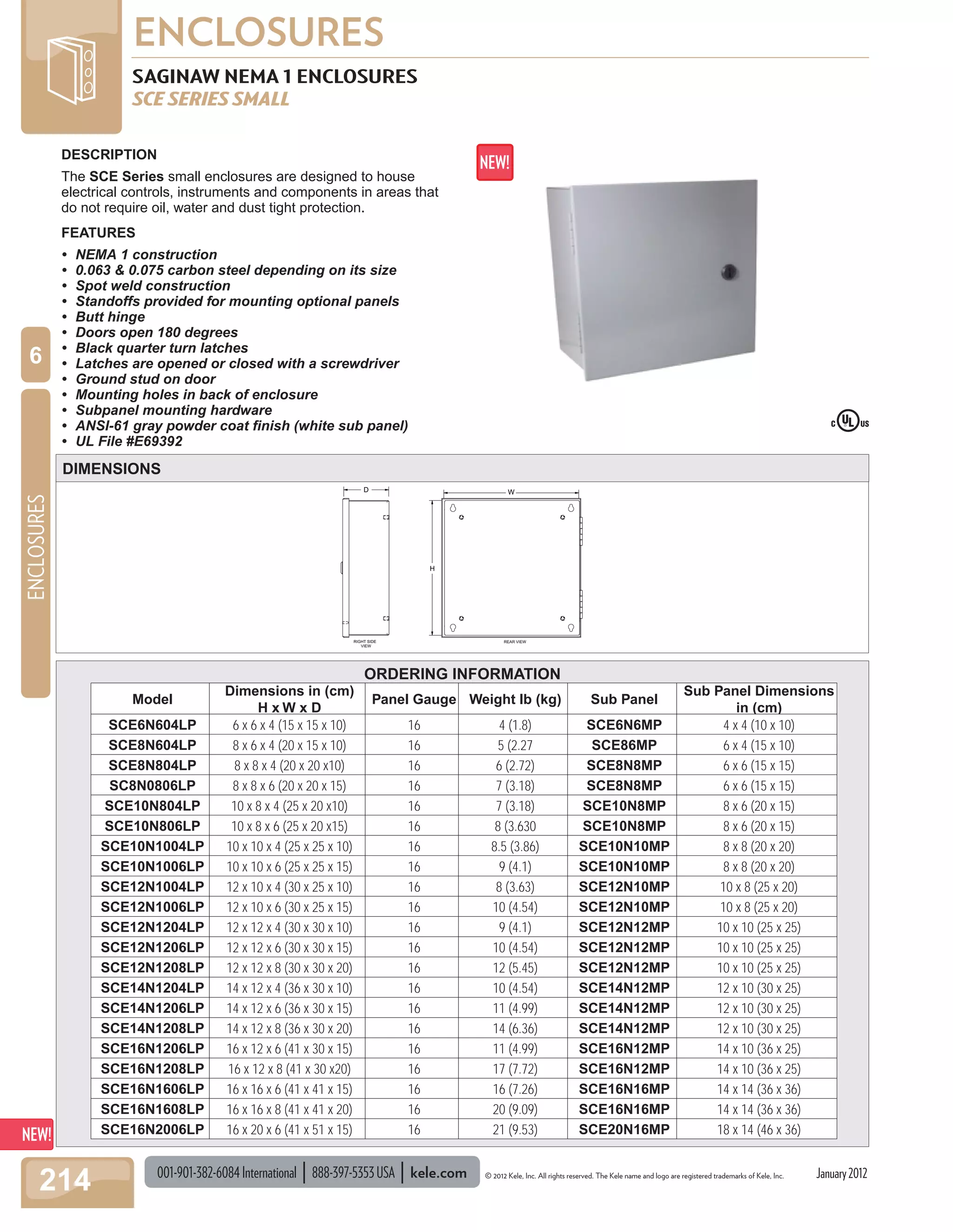 001-901-382-6084International 888-397-5353USA kele.com © 2012 Kele, Inc. All rights reserved. The Kele name and logo are registered trademarks of Kele, Inc.
ENCLOSURES
214
ENCLOSURES
6
January2012
WD
H
RIGHT SIDE
VIEW
REAR VIEW
ORDERING INFORMATION
SAGINAW NEMA 1 ENCLOSURES
SCE SERIES SMALL
DESCRIPTION
The SCE Series small enclosures are designed to house
electrical controls, instruments and components in areas that
do not require oil, water and dust tight protection.
FEATURES
• NEMA 1 construction
• 0.063 & 0.075 carbon steel depending on its size
• Spot weld construction
• Standoffs provided for mounting optional panels
• Butt hinge
• Doors open 180 degrees
• Black quarter turn latches
• Latches are opened or closed with a screwdriver
• Ground stud on door
• Mounting holes in back of enclosure
• Subpanel mounting hardware
• ANSI-61 gray powder coat ﬁnish (white sub panel)
• UL File #E69392
DIMENSIONS
Model
Dimensions in (cm)
H x W x D
Panel Gauge Weight lb (kg) Sub Panel
Sub Panel Dimensions
in (cm)
SCE6N604LP 6 x 6 x 4 (15 x 15 x 10) 16 4 (1.8) SCE6N6MP 4 x 4 (10 x 10)
SCE8N604LP 8 x 6 x 4 (20 x 15 x 10) 16 5 (2.27 SCE86MP 6 x 4 (15 x 10)
SCE8N804LP 8 x 8 x 4 (20 x 20 x10) 16 6 (2.72) SCE8N8MP 6 x 6 (15 x 15)
SC8N0806LP 8 x 8 x 6 (20 x 20 x 15) 16 7 (3.18) SCE8N8MP 6 x 6 (15 x 15)
SCE10N804LP 10 x 8 x 4 (25 x 20 x10) 16 7 (3.18) SCE10N8MP 8 x 6 (20 x 15)
SCE10N806LP 10 x 8 x 6 (25 x 20 x15) 16 8 (3.630 SCE10N8MP 8 x 6 (20 x 15)
SCE10N1004LP 10 x 10 x 4 (25 x 25 x 10) 16 8.5 (3.86) SCE10N10MP 8 x 8 (20 x 20)
SCE10N1006LP 10 x 10 x 6 (25 x 25 x 15) 16 9 (4.1) SCE10N10MP 8 x 8 (20 x 20)
SCE12N1004LP 12 x 10 x 4 (30 x 25 x 10) 16 8 (3.63) SCE12N10MP 10 x 8 (25 x 20)
SCE12N1006LP 12 x 10 x 6 (30 x 25 x 15) 16 10 (4.54) SCE12N10MP 10 x 8 (25 x 20)
SCE12N1204LP 12 x 12 x 4 (30 x 30 x 10) 16 9 (4.1) SCE12N12MP 10 x 10 (25 x 25)
SCE12N1206LP 12 x 12 x 6 (30 x 30 x 15) 16 10 (4.54) SCE12N12MP 10 x 10 (25 x 25)
SCE12N1208LP 12 x 12 x 8 (30 x 30 x 20) 16 12 (5.45) SCE12N12MP 10 x 10 (25 x 25)
SCE14N1204LP 14 x 12 x 4 (36 x 30 x 10) 16 10 (4.54) SCE14N12MP 12 x 10 (30 x 25)
SCE14N1206LP 14 x 12 x 6 (36 x 30 x 15) 16 11 (4.99) SCE14N12MP 12 x 10 (30 x 25)
SCE14N1208LP 14 x 12 x 8 (36 x 30 x 20) 16 14 (6.36) SCE14N12MP 12 x 10 (30 x 25)
SCE16N1206LP 16 x 12 x 6 (41 x 30 x 15) 16 11 (4.99) SCE16N12MP 14 x 10 (36 x 25)
SCE16N1208LP 16 x 12 x 8 (41 x 30 x20) 16 17 (7.72) SCE16N12MP 14 x 10 (36 x 25)
SCE16N1606LP 16 x 16 x 6 (41 x 41 x 15) 16 16 (7.26) SCE16N16MP 14 x 14 (36 x 36)
SCE16N1608LP 16 x 16 x 8 (41 x 41 x 20) 16 20 (9.09) SCE16N16MP 14 x 14 (36 x 36)
SCE16N2006LP 16 x 20 x 6 (41 x 51 x 15) 16 21 (9.53) SCE20N16MP 18 x 14 (46 x 36)
 