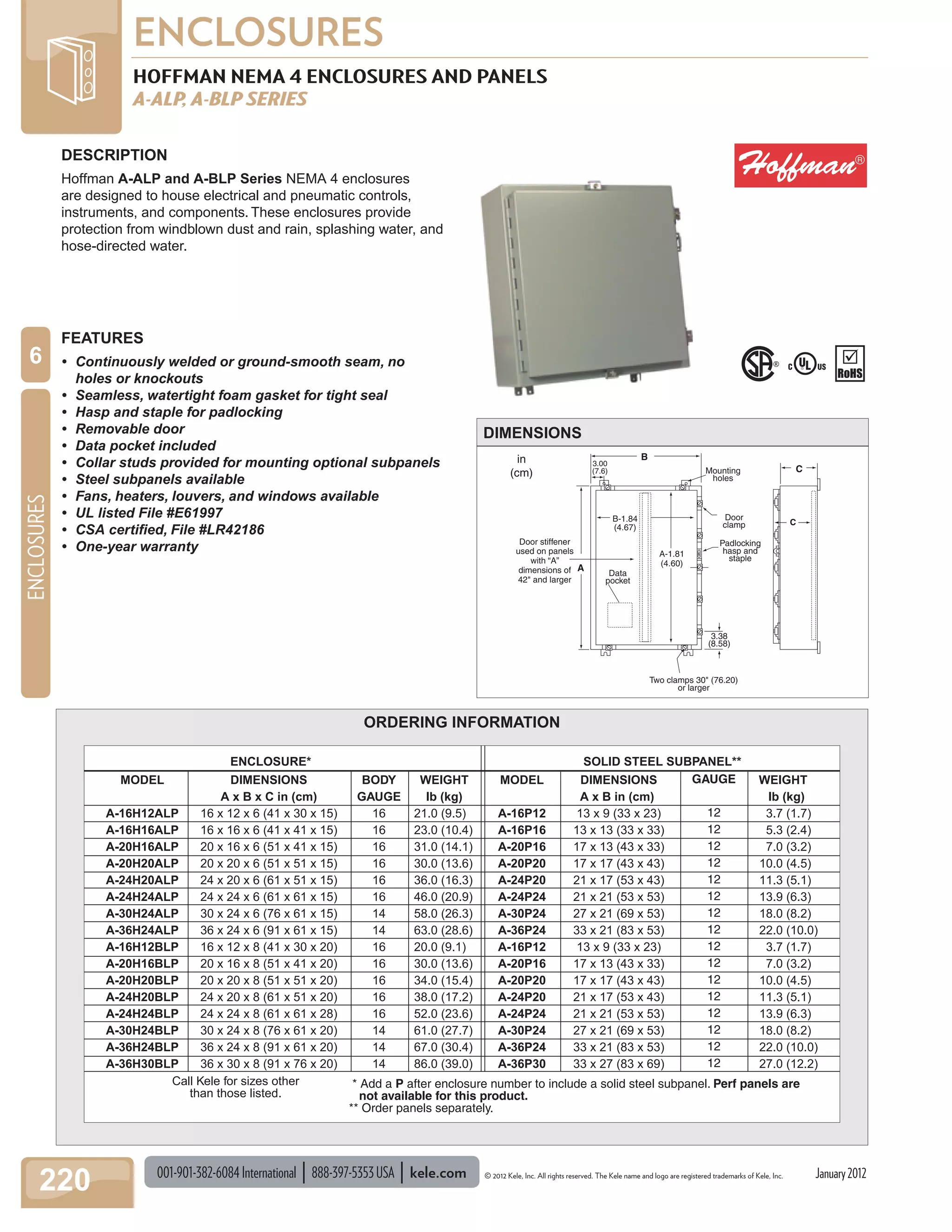 001-901-382-6084International 888-397-5353USA kele.com © 2012 Kele, Inc. All rights reserved. The Kele name and logo are registered trademarks of Kele, Inc.
ENCLOSURES
220
ENCLOSURES
6
January2012
HOFFMAN NEMA 4 ENCLOSURES AND PANELS
A-ALP, A-BLP SERIES
Data
pocket
3.38
(8.58)
Two clamps 30" (76.20)
or larger
A-1.81
(4.60)
B-1.84
(4.67)
Door
clamp
Mounting
holes
Door stiffener
used on panels
with “A”
dimensions of
42" and larger
in
(cm)
Padlocking
hasp and
staple
A
C
C
3.00
(7.6)
B
DESCRIPTION
Hoffman A-ALP and A-BLP Series NEMA 4 enclosures
are designed to house electrical and pneumatic controls,
instruments, and components. These enclosures provide
protection from windblown dust and rain, splashing water, and
hose-directed water.
FEATURES
• Continuously welded or ground-smooth seam, no
holes or knockouts
• Seamless, watertight foam gasket for tight seal
• Hasp and staple for padlocking
• Removable door
• Data pocket included
• Collar studs provided for mounting optional subpanels
• Steel subpanels available
• Fans, heaters, louvers, and windows available
• UL listed File #E61997
• CSA certiﬁed, File #LR42186
• One-year warranty
DIMENSIONS
ORDERING INFORMATION
MODEL
A-16H12ALP
A-16H16ALP
A-20H16ALP
A-20H20ALP
A-24H20ALP
A-24H24ALP
A-30H24ALP
A-36H24ALP
A-16H12BLP
A-20H16BLP
A-20H20BLP
A-24H20BLP
A-24H24BLP
A-30H24BLP
A-36H24BLP
A-36H30BLP
DIMENSIONS
A x B x C in (cm)
16 x 12 x 6 (41 x 30 x 15)
16 x 16 x 6 (41 x 41 x 15)
20 x 16 x 6 (51 x 41 x 15)
20 x 20 x 6 (51 x 51 x 15)
24 x 20 x 6 (61 x 51 x 15)
24 x 24 x 6 (61 x 61 x 15)
30 x 24 x 6 (76 x 61 x 15)
36 x 24 x 6 (91 x 61 x 15)
16 x 12 x 8 (41 x 30 x 20)
20 x 16 x 8 (51 x 41 x 20)
20 x 20 x 8 (51 x 51 x 20)
24 x 20 x 8 (61 x 51 x 20)
24 x 24 x 8 (61 x 61 x 28)
30 x 24 x 8 (76 x 61 x 20)
36 x 24 x 8 (91 x 61 x 20)
36 x 30 x 8 (91 x 76 x 20)
BODY
GAUGE
16
16
16
16
16
16
14
14
16
16
16
16
16
14
14
14
GAUGE
12
12
12
12
12
12
12
12
12
12
12
12
12
12
12
12
WEIGHT
lb (kg)
21.0 (9.5)
23.0 (10.4)
31.0 (14.1)
30.0 (13.6)
36.0 (16.3)
46.0 (20.9)
58.0 (26.3)
63.0 (28.6)
20.0 (9.1)
30.0 (13.6)
34.0 (15.4)
38.0 (17.2)
52.0 (23.6)
61.0 (27.7)
67.0 (30.4)
86.0 (39.0)
WEIGHT
lb (kg)
3.7 (1.7)
5.3 (2.4)
7.0 (3.2)
10.0 (4.5)
11.3 (5.1)
13.9 (6.3)
18.0 (8.2)
22.0 (10.0)
3.7 (1.7)
7.0 (3.2)
10.0 (4.5)
11.3 (5.1)
13.9 (6.3)
18.0 (8.2)
22.0 (10.0)
27.0 (12.2)
MODEL
A-16P12
A-16P16
A-20P16
A-20P20
A-24P20
A-24P24
A-30P24
A-36P24
A-16P12
A-20P16
A-20P20
A-24P20
A-24P24
A-30P24
A-36P24
A-36P30
DIMENSIONS
A x B in (cm)
13 x 9 (33 x 23)
13 x 13 (33 x 33)
17 x 13 (43 x 33)
17 x 17 (43 x 43)
21 x 17 (53 x 43)
21 x 21 (53 x 53)
27 x 21 (69 x 53)
33 x 21 (83 x 53)
13 x 9 (33 x 23)
17 x 13 (43 x 33)
17 x 17 (43 x 43)
21 x 17 (53 x 43)
21 x 21 (53 x 53)
27 x 21 (69 x 53)
33 x 21 (83 x 53)
33 x 27 (83 x 69)
Call Kele for sizes other
than those listed.
* Add a P after enclosure number to include a solid steel subpanel. Perf panels are
not available for this product.
** Order panels separately.
ENCLOSURE* SOLID STEEL SUBPANEL**
 