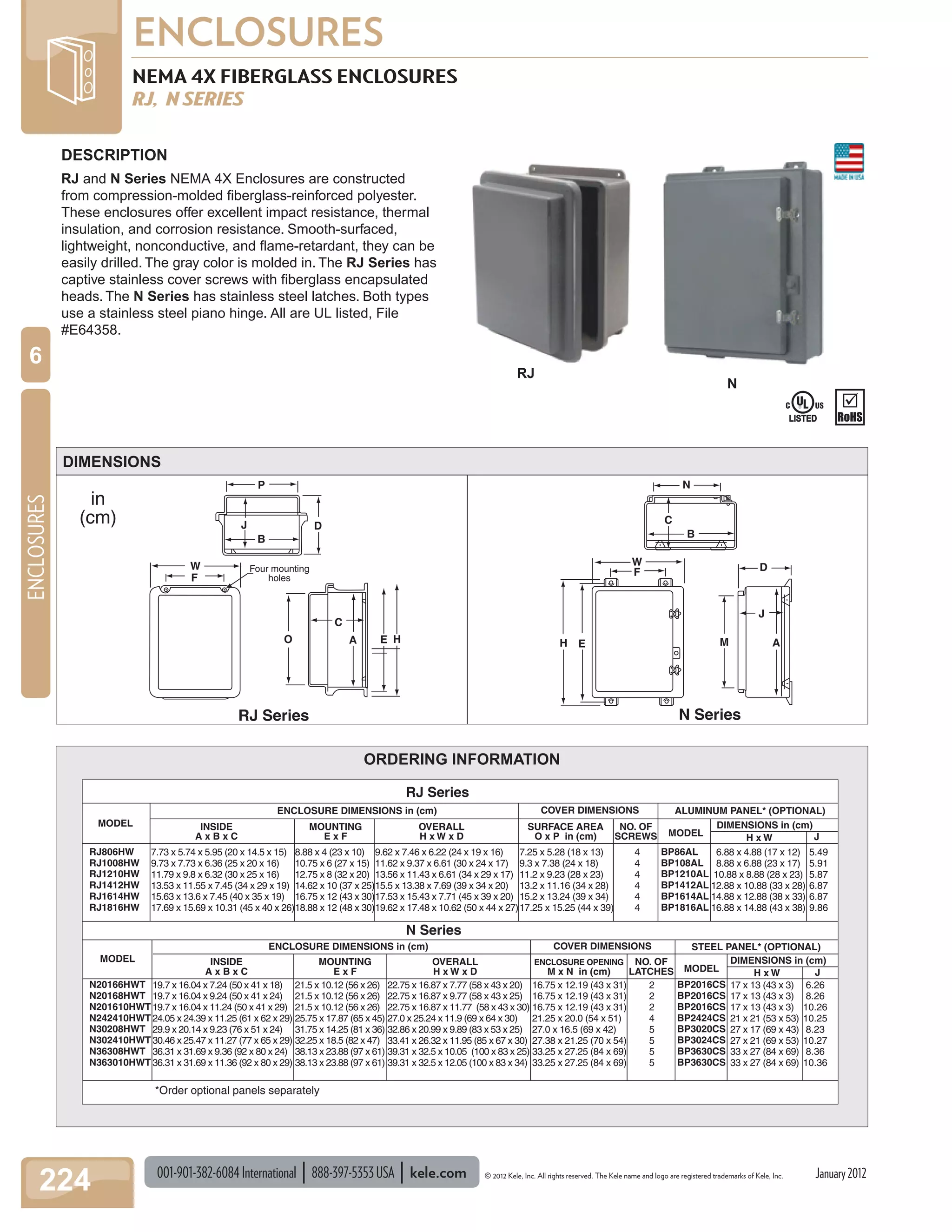 001-901-382-6084International 888-397-5353USA kele.com © 2012 Kele, Inc. All rights reserved. The Kele name and logo are registered trademarks of Kele, Inc.
ENCLOSURES
224
ENCLOSURES
6
January2012
NEMA 4X FIBERGLASS ENCLOSURES
RJ, N SERIES
B
J D
C
B
NP
W Four mounting
holesF
O
C
A E E
F
W
M A
J
D
H H
RJ Series
in
(cm)
N Series
DESCRIPTION
RJ and N Series NEMA 4X Enclosures are constructed
from compression-molded ﬁberglass-reinforced polyester.
These enclosures offer excellent impact resistance, thermal
insulation, and corrosion resistance. Smooth-surfaced,
lightweight, nonconductive, and ﬂame-retardant, they can be
easily drilled. The gray color is molded in. The RJ Series has
captive stainless cover screws with ﬁberglass encapsulated
heads. The N Series has stainless steel latches. Both types
use a stainless steel piano hinge. All are UL listed, File
#E64358.
DIMENSIONS
RJ
ORDERING INFORMATION
ENCLOSURE DIMENSIONS in (cm) COVER DIMENSIONS ALUMINUM PANEL* (OPTIONAL)
RJ Series
N Series
MODEL INSIDE
A x B x C
MOUNTING
E x F
OVERALL
H x W x D
SURFACE AREA
O x P in (cm)
NO. OF
SCREWS MODEL
DIMENSIONS in (cm)
J
RJ806HW
RJ1008HW
RJ1210HW
RJ1412HW
RJ1614HW
RJ1816HW
7.73 x 5.74 x 5.95 (20 x 14.5 x 15)
9.73 x 7.73 x 6.36 (25 x 20 x 16)
11.79 x 9.8 x 6.32 (30 x 25 x 16)
13.53 x 11.55 x 7.45 (34 x 29 x 19)
15.63 x 13.6 x 7.45 (40 x 35 x 19)
17.69 x 15.69 x 10.31 (45 x 40 x 26)
8.88 x 4 (23 x 10)
10.75 x 6 (27 x 15)
12.75 x 8 (32 x 20)
14.62 x 10 (37 x 25)
16.75 x 12 (43 x 30)
18.88 x 12 (48 x 30)
9.62 x 7.46 x 6.22 (24 x 19 x 16)
11.62 x 9.37 x 6.61 (30 x 24 x 17)
13.56 x 11.43 x 6.61 (34 x 29 x 17)
15.5 x 13.38 x 7.69 (39 x 34 x 20)
17.53 x 15.43 x 7.71 (45 x 39 x 20)
19.62 x 17.48 x 10.62 (50 x 44 x 27)
7.25 x 5.28 (18 x 13)
9.3 x 7.38 (24 x 18)
11.2 x 9.23 (28 x 23)
13.2 x 11.16 (34 x 28)
15.2 x 13.24 (39 x 34)
17.25 x 15.25 (44 x 39)
4
4
4
4
4
4
BP86AL
BP108AL
BP1210AL
BP1412AL
BP1614AL
BP1816AL
6.88 x 4.88 (17 x 12)
8.88 x 6.88 (23 x 17)
10.88 x 8.88 (28 x 23)
12.88 x 10.88 (33 x 28)
14.88 x 12.88 (38 x 33)
16.88 x 14.88 (43 x 38)
5.49
5.91
5.87
6.87
6.87
9.86
ENCLOSURE DIMENSIONS in (cm) COVER DIMENSIONS STEEL PANEL* (OPTIONAL)
MODEL INSIDE
A x B x C
MOUNTING
E x F
OVERALL
H x W x D
ENCLOSURE OPENING
M x N in (cm)
NO. OF
LATCHES MODEL H x W
H x W
DIMENSIONS in (cm)
J
N20166HWT
N20168HWT
N201610HWT
N242410HWT
N30208HWT
N302410HWT
N36308HWT
N363010HWT
19.7 x 16.04 x 7.24 (50 x 41 x 18)
19.7 x 16.04 x 9.24 (50 x 41 x 24)
19.7 x 16.04 x 11.24 (50 x 41 x 29)
24.05 x 24.39 x 11.25 (61 x 62 x 29)
29.9 x 20.14 x 9.23 (76 x 51 x 24)
30.46 x 25.47 x 11.27 (77 x 65 x 29)
36.31 x 31.69 x 9.36 (92 x 80 x 24)
36.31 x 31.69 x 11.36 (92 x 80 x 29)
21.5 x 10.12 (56 x 26)
21.5 x 10.12 (56 x 26)
21.5 x 10.12 (56 x 26)
25.75 x 17.87 (65 x 45)
31.75 x 14.25 (81 x 36)
32.25 x 18.5 (82 x 47)
38.13 x 23.88 (97 x 61)
38.13 x 23.88 (97 x 61)
22.75 x 16.87 x 7.77 (58 x 43 x 20)
22.75 x 16.87 x 9.77 (58 x 43 x 25)
22.75 x 16.87 x 11.77 (58 x 43 x 30)
27.0 x 25.24 x 11.9 (69 x 64 x 30)
32.86 x 20.99 x 9.89 (83 x 53 x 25)
33.41 x 26.32 x 11.95 (85 x 67 x 30)
39.31 x 32.5 x 10.05 (100 x 83 x 25)
39.31 x 32.5 x 12.05 (100 x 83 x 34)
16.75 x 12.19 (43 x 31)
16.75 x 12.19 (43 x 31)
16.75 x 12.19 (43 x 31)
21.25 x 20.0 (54 x 51)
27.0 x 16.5 (69 x 42)
27.38 x 21.25 (70 x 54)
33.25 x 27.25 (84 x 69)
33.25 x 27.25 (84 x 69)
2
2
2
4
5
5
5
5
BP2016CS
BP2016CS
BP2016CS
BP2424CS
BP3020CS
BP3024CS
BP3630CS
BP3630CS
17 x 13 (43 x 3)
17 x 13 (43 x 3)
17 x 13 (43 x 3)
21 x 21 (53 x 53)
27 x 17 (69 x 43)
27 x 21 (69 x 53)
33 x 27 (84 x 69)
33 x 27 (84 x 69)
6.26
8.26
10.26
10.25
8.23
10.27
8.36
10.36
*Order optional panels separately
N
LISTEDLISTED
 