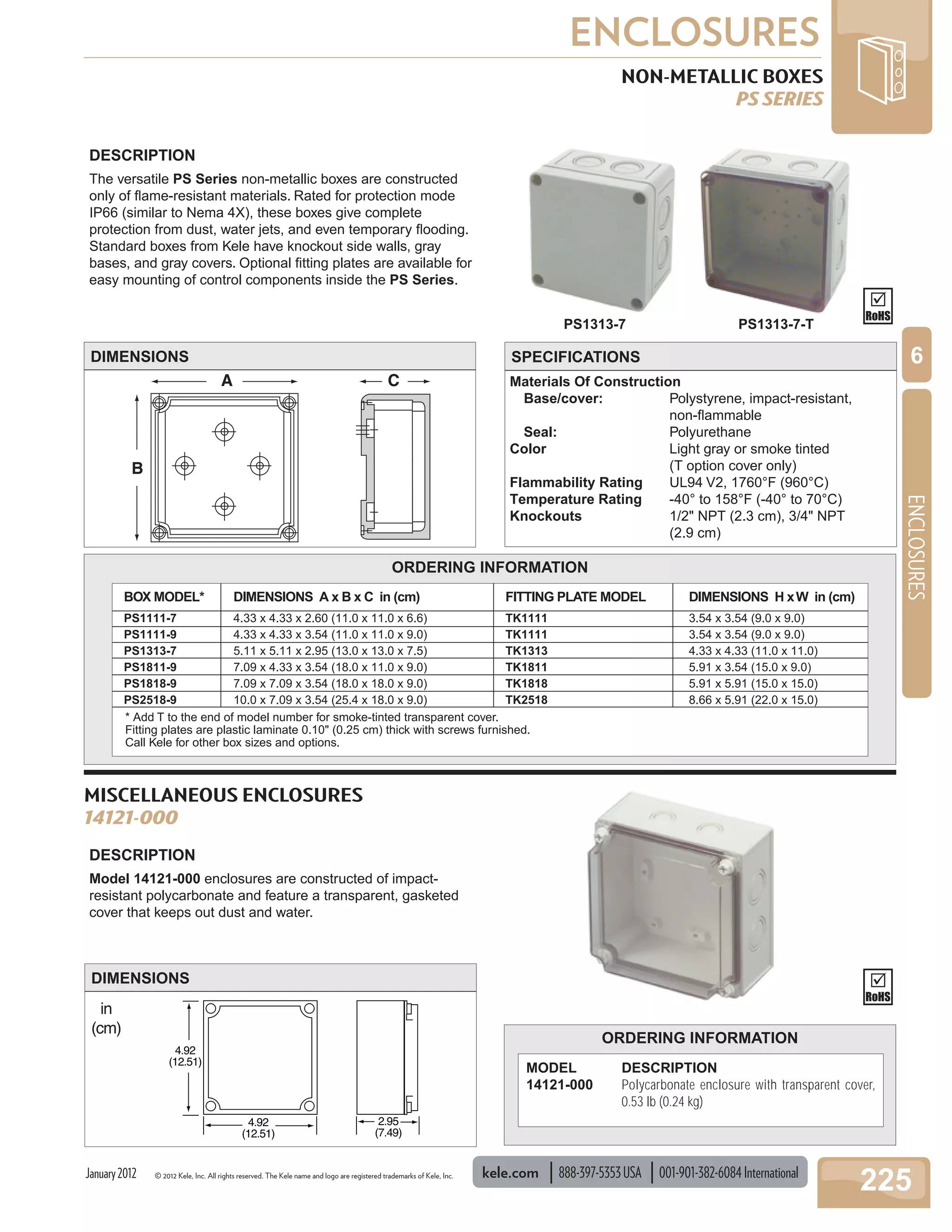 © 2012 Kele, Inc. All rights reserved. The Kele name and logo are registered trademarks of Kele, Inc. kele.com 888-397-5353USA 001-901-382-6084International
225
ENCLOSURES
ENCLOSURES
6
January2012
B
A C
DESCRIPTION
The versatile PS Series non-metallic boxes are constructed
only of ﬂame-resistant materials. Rated for protection mode
IP66 (similar to Nema 4X), these boxes give complete
protection from dust, water jets, and even temporary ﬂooding.
Standard boxes from Kele have knockout side walls, gray
bases, and gray covers. Optional ﬁtting plates are available for
easy mounting of control components inside the PS Series.
DIMENSIONS
NON-METALLIC BOXES
PS SERIES
SPECIFICATIONS
PS1313-7
ORDERING INFORMATION
BOX MODEL*
PS1111-7
PS1111-9
PS1313-7
PS1811-9
PS1818-9
PS2518-9
FITTING PLATE MODEL
TK1111
TK1111
TK1313
TK1811
TK1818
TK2518
DIMENSIONS A x B x C in (cm)
4.33 x 4.33 x 2.60 (11.0 x 11.0 x 6.6)
4.33 x 4.33 x 3.54 (11.0 x 11.0 x 9.0)
5.11 x 5.11 x 2.95 (13.0 x 13.0 x 7.5)
7.09 x 4.33 x 3.54 (18.0 x 11.0 x 9.0)
7.09 x 7.09 x 3.54 (18.0 x 18.0 x 9.0)
10.0 x 7.09 x 3.54 (25.4 x 18.0 x 9.0)
DIMENSIONS H xW in (cm)
3.54 x 3.54 (9.0 x 9.0)
3.54 x 3.54 (9.0 x 9.0)
4.33 x 4.33 (11.0 x 11.0)
5.91 x 3.54 (15.0 x 9.0)
5.91 x 5.91 (15.0 x 15.0)
8.66 x 5.91 (22.0 x 15.0)
* Add T to the end of model number for smoke-tinted transparent cover.
Fitting plates are plastic laminate 0.10" (0.25 cm) thick with screws furnished.
Call Kele for other box sizes and options.
PS1313-7-T
MISCELLANEOUS ENCLOSURES
14121-000
DESCRIPTION
Model 14121-000 enclosures are constructed of impact-
resistant polycarbonate and feature a transparent, gasketed
cover that keeps out dust and water.
ORDERING INFORMATION
MODEL DESCRIPTION
14121-000 Polycarbonate enclosure with transparent cover,
0.53 lb (0.24 kg)
4.92
(12.51)
4.92
(12.51)
2.95
(7.49)
in
(cm)
DIMENSIONS
Materials Of Construction
Base/cover: Polystyrene, impact-resistant,
non-ﬂammable
Seal: Polyurethane
Color Light gray or smoke tinted
(T option cover only)
Flammability Rating UL94 V2, 1760°F (960°C)
Temperature Rating -40° to 158°F (-40° to 70°C)
Knockouts 1/2" NPT (2.3 cm), 3/4" NPT
(2.9 cm)
 