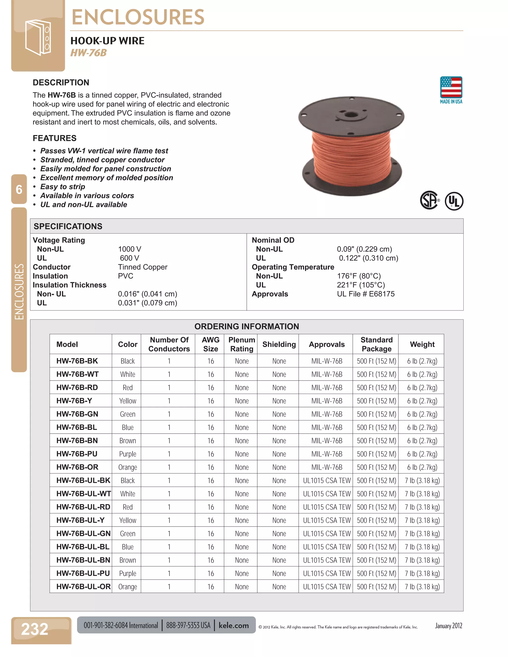 001-901-382-6084International 888-397-5353USA kele.com © 2012 Kele, Inc. All rights reserved. The Kele name and logo are registered trademarks of Kele, Inc.
ENCLOSURES
232
ENCLOSURES
6
Voltage Rating
Non-UL 1000 V
UL 600 V
Conductor Tinned Copper
Insulation PVC
Insulation Thickness
Non- UL 0.016" (0.041 cm)
UL 0.031" (0.079 cm)
Nominal OD
Non-UL 0.09" (0.229 cm)
UL 0.122" (0.310 cm)
Operating Temperature
Non-UL 176°F (80°C)
UL 221°F (105°C)
Approvals UL File # E68175
HOOK-UP WIRE
HW-76B
DESCRIPTION
The HW-76B is a tinned copper, PVC-insulated, stranded
hook-up wire used for panel wiring of electric and electronic
equipment. The extruded PVC insulation is ﬂame and ozone
resistant and inert to most chemicals, oils, and solvents.
FEATURES
• Passes VW-1 vertical wire ﬂame test
• Stranded, tinned copper conductor
• Easily molded for panel construction
• Excellent memory of molded position
• Easy to strip
• Available in various colors
• UL and non-UL available
SPECIFICATIONS
ORDERING INFORMATION
Model Color
Number Of
Conductors
AWG
Size
Plenum
Rating
Shielding Approvals
Standard
Package
Weight
HW-76B-BK Black 1 16 None None MIL-W-76B 500 Ft (152 M) 6 lb (2.7kg)
HW-76B-WT White 1 16 None None MIL-W-76B 500 Ft (152 M) 6 lb (2.7kg)
HW-76B-RD Red 1 16 None None MIL-W-76B 500 Ft (152 M) 6 lb (2.7kg)
HW-76B-Y Yellow 1 16 None None MIL-W-76B 500 Ft (152 M) 6 lb (2.7kg)
HW-76B-GN Green 1 16 None None MIL-W-76B 500 Ft (152 M) 6 lb (2.7kg)
HW-76B-BL Blue 1 16 None None MIL-W-76B 500 Ft (152 M) 6 lb (2.7kg)
HW-76B-BN Brown 1 16 None None MIL-W-76B 500 Ft (152 M) 6 lb (2.7kg)
HW-76B-PU Purple 1 16 None None MIL-W-76B 500 Ft (152 M) 6 lb (2.7kg)
HW-76B-OR Orange 1 16 None None MIL-W-76B 500 Ft (152 M) 6 lb (2.7kg)
HW-76B-UL-BK Black 1 16 None None UL1015 CSA TEW 500 Ft (152 M) 7 lb (3.18 kg)
HW-76B-UL-WT White 1 16 None None UL1015 CSA TEW 500 Ft (152 M) 7 lb (3.18 kg)
HW-76B-UL-RD Red 1 16 None None UL1015 CSA TEW 500 Ft (152 M) 7 lb (3.18 kg)
HW-76B-UL-Y Yellow 1 16 None None UL1015 CSA TEW 500 Ft (152 M) 7 lb (3.18 kg)
HW-76B-UL-GN Green 1 16 None None UL1015 CSA TEW 500 Ft (152 M) 7 lb (3.18 kg)
HW-76B-UL-BL Blue 1 16 None None UL1015 CSA TEW 500 Ft (152 M) 7 lb (3.18 kg)
HW-76B-UL-BN Brown 1 16 None None UL1015 CSA TEW 500 Ft (152 M) 7 lb (3.18 kg)
HW-76B-UL-PU Purple 1 16 None None UL1015 CSA TEW 500 Ft (152 M) 7 lb (3.18 kg)
HW-76B-UL-OR Orange 1 16 None None UL1015 CSA TEW 500 Ft (152 M) 7 lb (3.18 kg)
January2012
 