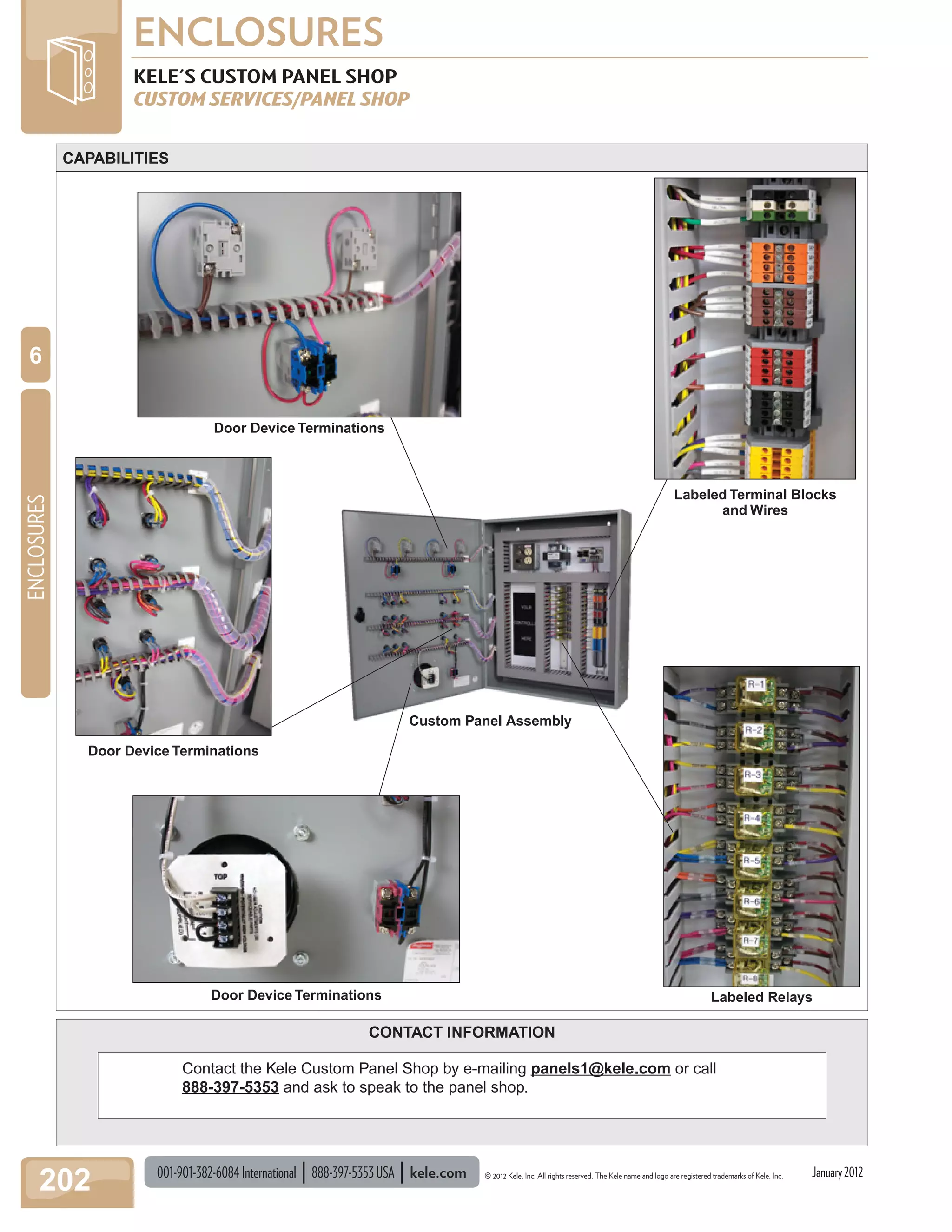 001-901-382-6084International 888-397-5353USA kele.com © 2012 Kele, Inc. All rights reserved. The Kele name and logo are registered trademarks of Kele, Inc.
ENCLOSURES
202
ENCLOSURES
6
January2012
CONTACT INFORMATION
KELE'S CUSTOM PANEL SHOP
CUSTOM SERVICES/PANEL SHOP
Contact the Kele Custom Panel Shop by e-mailing panels1@kele.com or call
888-397-5353 and ask to speak to the panel shop.
Custom Panel Assembly
Labeled Terminal Blocks
and Wires
Door Device Terminations
Door Device Terminations Labeled Relays
CAPABILITIES
Door Device Terminations
 