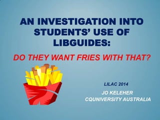 AN INVESTIGATION INTO
STUDENTS’ USE OF
LIBGUIDES:
DO THEY WANT FRIES WITH THAT?
LILAC 2014
JO KELEHER
CQUNIVERSITY AUSTRALIA
 