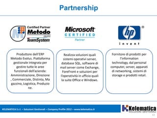 Partnership




            Produttore dell’ERP                        Realizza soluzioni quali        Fornitore di prodotti per
       Metodo Evolus. Piattaforma                      sistemi operativi server,             l’information
          gestionale integrata per                   database SQL, software di         technology, dal personal
            gestire tutte le aree                   mail server come Exchange,        computer, server, apparati
          funzionali dell’azienda:                    ForeFront e soluzioni per        di networking, sistemi di
       Amministrazione, Direzione                   l’operatività in ufficio quali     storage e prodotti retail.
       , Commerciale, Distinta, Ma                   la suite Office e Windows.
       gazzino, Logistica, Produzio
                     ne.




KELEMATICA S.r.l. – Soluzioni Gestionali – Company Profile 2012 – www.kelematica.it

                                                                                                                    11
 
