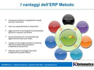 I vantaggi dell’ERP Metodo


         framework modulare e progettazione rapida
          dei flussi informativi

         start-up e apprendimento in tempi brevi

         aggiornamenti di tecnologia/funzioni/prodotto
          garantiti e compresi nel canone

         personalizzazioni che non precludono gli
          aggiornamenti della casa madre

         sviluppi con tecnologie standard e certificate
          dalla casa madre (elevato grado di
          indipendenza dal partner)

         database aperto tecnologie Microsoft
          (integrazione prodotti Office)




KELEMATICA S.r.l. – Soluzioni Gestionali – Company Profile 2012 – www.kelematica.it

                                                                                      12
 