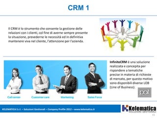 CRM 1

     Il CRM è lo strumento che consente la gestione delle
     relazioni con i clienti, col fine di averne sempre presente
     la situazione, prevederne le necessità ed in definitiva
     mantenere viva nel cliente, l'attenzione per l'azienda.




                                                                                      InfiniteCRM è una soluzione
                                                                                      realizzata e concepita per
                                                                                      rispondere a tematiche
                                                                                      precise in materia di richieste
                                                                                      di mercato, per questo motivo
                                                                                      sono disponibili diverse LOB
                                                                                      (Line of Business).




KELEMATICA S.r.l. – Soluzioni Gestionali – Company Profile 2012 – www.kelematica.it

                                                                                                                    15
 