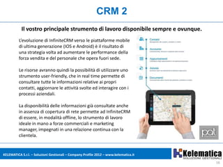 CRM 2
           Il vostro principale strumento di lavoro disponibile sempre e ovunque.
         L’evoluzione di InfiniteCRM verso le piattaforme mobile
         di ultima generazione (IOS e Android) è il risultato di
         una strategia volta ad aumentare le performance della
         forza vendita e del personale che opera fuori sede.

         Le risorse avranno quindi la possibilità di utilizzare uno
         strumento user-friendly, che in real time permette di
         consultare tutte le informazioni relative ai propri
         contatti, aggiornare le attività svolte ed interagire con i
         processi aziendali.

         La disponibilità delle informazioni già consultate anche
         in assenza di copertura di rete permette ad InfiniteCRM
         di essere, in modalità offline, lo strumento di lavoro
         ideale in mano a forze commerciali e marketing
         manager, impegnati in una relazione continua con la
         clientela.


KELEMATICA S.r.l. – Soluzioni Gestionali – Company Profile 2012 – www.kelematica.it

                                                                                      16
 