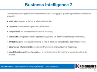 Business Intelligence 2
       Le nostre soluzione permettono di ottenere diversi vantaggi per quanto riguarda l’analisi dei dati
       aziendali:

        velocità di accesso ai Report e alle Analisi dei dati;

        risparmio di tempo nella gestione del business;

        tempestività nel prendere le decisioni di successo;

        semplicità nella gestione delle operazioni grazie ad un’interfaccia semplice ed intuitiva;

        affidabilità delle tecnologie utilizzate al fine di ottenere consistenza e coerenza dei dati;

        accuratezza e funzionalità dei potenti strumenti di Analisi, Query e Reporting;

        possibilità di modelli previsionali per la minimizzazione dei rischi e la massimizzazione dei
         risultati.




KELEMATICA S.r.l. – Soluzioni Gestionali – Company Profile 2012 – www.kelematica.it

                                                                                                            18
 