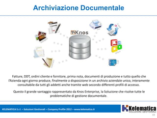 Archiviazione Documentale




        Fatture, DDT, ordini cliente e fornitore, prima nota, documenti di produzione e tutto quello che
     l’Azienda ogni giorno produce, finalmente a disposizione in un archivio aziendale unico, interamente
            consultabile da tutti gli addetti anche tramite web secondo differenti profili di accesso.
          Questo il grande vantaggio rappresentato da Knos Enterprise, la Soluzione che risolve tutte le
                                   problematiche di gestione documentale.


KELEMATICA S.r.l. – Soluzioni Gestionali – Company Profile 2012 – www.kelematica.it

                                                                                                            19
 