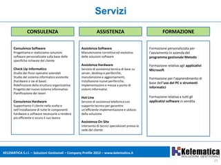 Servizi
                CONSULENZA                                     ASSISTENZA                                    FORMAZIONE

      Consulenza Software                           Assistenza Software                             Formazione personalizzata per
      Progettiamo e realizziamo soluzioni           Manutenzione correttiva ed evolutiva            l'avviamento in azienda del
      software personalizzate sulla base delle      delle soluzioni software                        programma gestionale Metodo
      specifiche richieste del cliente
                                                    Assistenza Hardware                             Formazione relativa agli applicativi
      Check Up Informatico                          Servizio di assistenza tecnica di base su       Microsoft
      Studio dei flussi operativi aziendali         server, desktop e periferiche,
      Studio del sistema informatico esistente      manutenzione e aggiornamenti,                   Formazione per l'apprendimento di
      (hardware e sw di base)                       installazione nuove periferiche,
                                                                                                    base dell'uso del PC e strumenti
      Ridefinizione della struttura organizzativa   implementazioni e messa a punto di
                                                                                                    informatici
      Progetto del nuovo sistema informativo        sistemi informativi.
      Pianificazione dei lavori
                                                    Hot Line                                        Formazione relativa a tutti gli
      Consulenza Hardware                           Servizio di assistenza telefonica con           applicativi software in vendita
      Supportiamo il cliente nella scelta e         supporto tecnico per garantire
      nell'installazione di tutte le componenti     un'efficiente implementazione e utilizzo
      hardware e software necessarie a rendere      della soluzione
      più efficiente e sicuro il suo lavoro
                                                    Assistenza On Site
                                                    Intervento di tecnici specializzati presso la
                                                    sede del cliente




KELEMATICA S.r.l. – Soluzioni Gestionali – Company Profile 2012 – www.kelematica.it

                                                                                                                                           21
 