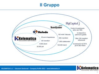 Il Gruppo




                                                                                                       Fondo d’investimento
                                                                                                          attivo dal 1985

                                                                                                                6 miliardi $ di
                                                                                 150 mln/€ fatturato         patrimonio gestito
                                                         20 anni d’esperienza
                                                                                  600 rivenditori            Oltre 100 investitori
                                                         80 rivenditori                                          istituzionali
                                                                                 1.000 collaboratori
                                                      5.000 clienti                                       Investimenti nel 2010
                                                                                120.000 clienti              per € 565 milioni
                                                  30.000 pdl




KELEMATICA S.r.l. – Soluzioni Gestionali – Company Profile 2012 – www.kelematica.it

                                                                                                                                     3
 