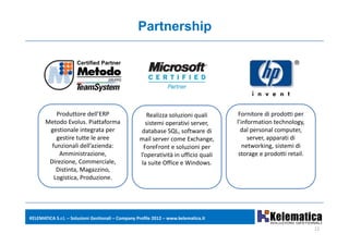 Partnership




           Produttore dell’ERP                         Realizza soluzioni quali        Fornitore di prodotti per 
       Metodo Evolus. Piattaforma 
       Metodo Evolus Piattaforma                      sistemi operativi server, 
                                                      sistemi operativi server        l information technology, 
                                                                                      l’information technology
        gestionale integrata per                     database SQL, software di          dal personal computer, 
           gestire tutte le aree                    mail server come Exchange,             server, apparati di 
         funzionali dell’azienda:                    ForeFront e soluzioni per           networking, sistemi di 
            Amministrazione,                        l’operatività in ufficio quali     storage e prodotti retail.
        Direzione, Commerciale,                     la suite Office e Windows.
           Distinta, Magazzino, 
          Logistica, Produzione.
          Logistica, Produzione.




KELEMATICA S.r.l. – Soluzioni Gestionali – Company Profile 2012 – www.kelematica.it

                                                                                                                    11
 