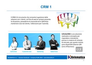 CRM 1

     Il CRM è lo strumento che consente la gestione delle
        CRM è lo strumento che consente la gestione delle 
     relazioni con i clienti, col fine di averne sempre presente 
     la situazione, prevederne le necessità ed in definitiva 
     mantenere viva nel cliente, l'attenzione per l'azienda.




                                                                                      InfiniteCRM è una soluzione 
                                                                                      realizzata e concepita per 
                                                                                      rispondere a tematiche 
                                                                                      precise in materia di richieste 
                                                                                           i i      t i di i hi t
                                                                                      di mercato, per questo motivo 
                                                                                      sono disponibili diverse LOB 
                                                                                      (
                                                                                      (Line of Business). 
                                                                                                       )




KELEMATICA S.r.l. – Soluzioni Gestionali – Company Profile 2012 – www.kelematica.it

                                                                                                                     15
 