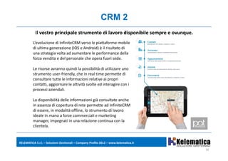 CRM 2
           Il vostro principale strumento di lavoro disponibile sempre e ovunque.
         L evoluzione di InfiniteCRM verso le piattaforme mobile 
         L’evoluzione di InfiniteCRM verso le piattaforme mobile
         di ultima generazione (IOS e Android) è il risultato di 
         una strategia volta ad aumentare le performance della 
         forza vendita e del personale che opera fuori sede. 

         Le risorse avranno quindi la possibilità di utilizzare uno 
         strumento user‐friendly, che in real time permette di 
         co su ta e tutte e o a o e at e a p op
         consultare tutte le informazioni relative ai propri 
         contatti, aggiornare le attività svolte ed interagire con i 
         processi aziendali.

         La disponibilità delle informazioni già consultate anche 
         L di       ibilità d ll i f      i i ià      lt t      h
         in assenza di copertura di rete permette ad InfiniteCRM
         di essere, in modalità offline, lo strumento di lavoro 
         ideale in mano a forze commerciali e marketing   g
         manager, impegnati in una relazione continua con la 
         clientela.


KELEMATICA S.r.l. – Soluzioni Gestionali – Company Profile 2012 – www.kelematica.it

                                                                                      16
 