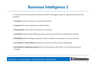 Business Intelligence 2
       Le nostre soluzione permettono di ottenere diversi vantaggi per quanto riguarda l’analisi dei dati 
       aziendali:

          velocità di accesso ai Report e alle Analisi dei dati;

          risparmio di tempo nella gestione del business;
                    di tempo nella gestione del business;

          tempestività nel prendere le decisioni di successo;

          semplicità nella gestione delle operazioni grazie ad un’interfaccia semplice ed i i i
              li i à ll        i    d ll        i i      i d ’i        f i        li    d intuitiva;

          affidabilità delle tecnologie utilizzate al fine di ottenere consistenza e coerenza dei dati;

          accuratezza e funzionalità dei potenti strumenti di Analisi, Query e Reporting;

          possibilità di modelli previsionali per la minimizzazione dei rischi e la massimizzazione dei 
          risultati.
           i lt ti




KELEMATICA S.r.l. – Soluzioni Gestionali – Company Profile 2012 – www.kelematica.it

                                                                                                             18
 