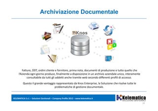 Archiviazione Documentale




        Fatture, DDT, ordini cliente e fornitore, prima nota, documenti di produzione e tutto quello che 
     l’Azienda ogni giorno produce, finalmente a disposizione in un archivio aziendale unico, interamente 
            consultabile da tutti gli addetti anche tramite web secondo differenti profili di accesso.
          Questo il grande vantaggio rappresentato da Knos Enterprise, la Soluzione che risolve tutte le 
                                   problematiche di gestione documentale.


KELEMATICA S.r.l. – Soluzioni Gestionali – Company Profile 2012 – www.kelematica.it

                                                                                                             19
 
