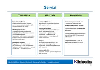 Servizi
                CONSULENZA                                      ASSISTENZA                                    FORMAZIONE

      Consulenza Software                           Assistenza Software                              Formazione personalizzata per 
      Progettiamo e realizziamo soluzioni           Manutenzione correttiva ed evolutiva             l'avviamento in azienda del 
      software personalizzate sulla base delle      delle soluzioni software                         programma gestionale Metodo
       p
      specifiche richieste del cliente
                                                    Assistenza Hardware                              Formazione relativa agli applicativi 
      Check Up Informatico                          Servizio di assistenza tecnica di base su        Microsoft
      Studio dei flussi operativi aziendali         server, desktop e periferiche, 
      Studio del sistema informatico esistente      manutenzione e aggiornamenti,                    Formazione per l'apprendimento di 
      (
      (hardware e sw di base) )                                          p
                                                    installazione nuove periferiche, ,
                                                                                                     base dell uso del PC e strumenti 
                                                                                                     base dell'uso del PC e strumenti
      Ridefinizione della struttura organizzativa   implementazioni e messa a punto di 
                                                                                                     informatici
      Progetto del nuovo sistema informativo        sistemi informativi.
      Pianificazione dei lavori 
                                                    Hot Line                                         Formazione relativa a tutti gli 
      Consulenza Hardware                           Servizio di assistenza telefonica con            applicativi software in vendita 
      Supportiamo il cliente nella scelta e         supporto tecnico per garantire 
      nell'installazione di tutte le componenti     un'efficiente implementazione e utilizzo 
      hardware e software necessarie a rendere      della soluzione
      più efficiente e sicuro il suo lavoro
                                                    Assistenza On Site
                                                    Intervento di tecnici specializzati presso la 
                                                    sede del cliente




KELEMATICA S.r.l. – Soluzioni Gestionali – Company Profile 2012 – www.kelematica.it

                                                                                                                                             21
 