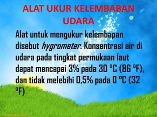 ALAT UKUR KELEMBABAN
UDARA
Alat untuk mengukur kelembapan
disebut hygrometer. Konsentrasi air di
udara pada tingkat permukaan laut
dapat mencapai 3% pada 30 °C (86 °F),
dan tidak melebihi 0,5% pada 0 °C (32
°F)
 