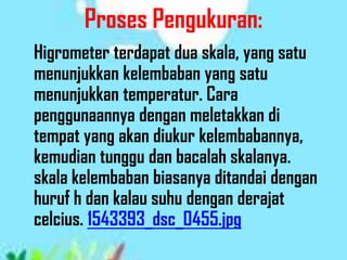 Proses Pengukuran:
Higrometer terdapat dua skala, yang satu
menunjukkan kelembaban yang satu
menunjukkan temperatur. Cara
penggunaannya dengan meletakkan di
tempat yang akan diukur kelembabannya,
kemudian tunggu dan bacalah skalanya.
skala kelembaban biasanya ditandai dengan
huruf h dan kalau suhu dengan derajat
celcius. 1543393_dsc_0455.jpg
 
