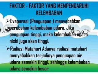 FAKTOR - FAKTOR YANG MEMPENGARUHI
KELEMBABAN
Evaporasi (Penguapan ) menyebabkan
perubahan kelembaban udara. Jika
penguapan tinggi, maka kelembaban udara
nisbi juga akan tinggi.
Radiasi Matahari Adanya radiasi matahari
menyebabkan terjadinya penguapan air
udara semakin tinggi, sehingga kelembaban
udara semakin besar.
 