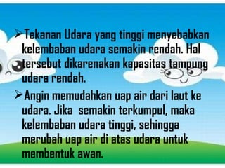 Tekanan Udara yang tinggi menyebabkan
kelembaban udara semakin rendah. Hal
tersebut dikarenakan kapasitas tampung
udara rendah.
Angin memudahkan uap air dari laut ke
udara. Jika semakin terkumpul, maka
kelembaban udara tinggi, sehingga
merubah uap air di atas udara untuk
membentuk awan.
 